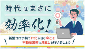 時代はまさに効率化！新型コロナ禍でIT化が進む今こそ不動産業務の見直しを行いましょう