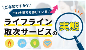 ご存知ですか？コロナ禍でも伸びているライフライン取次サービスの実態